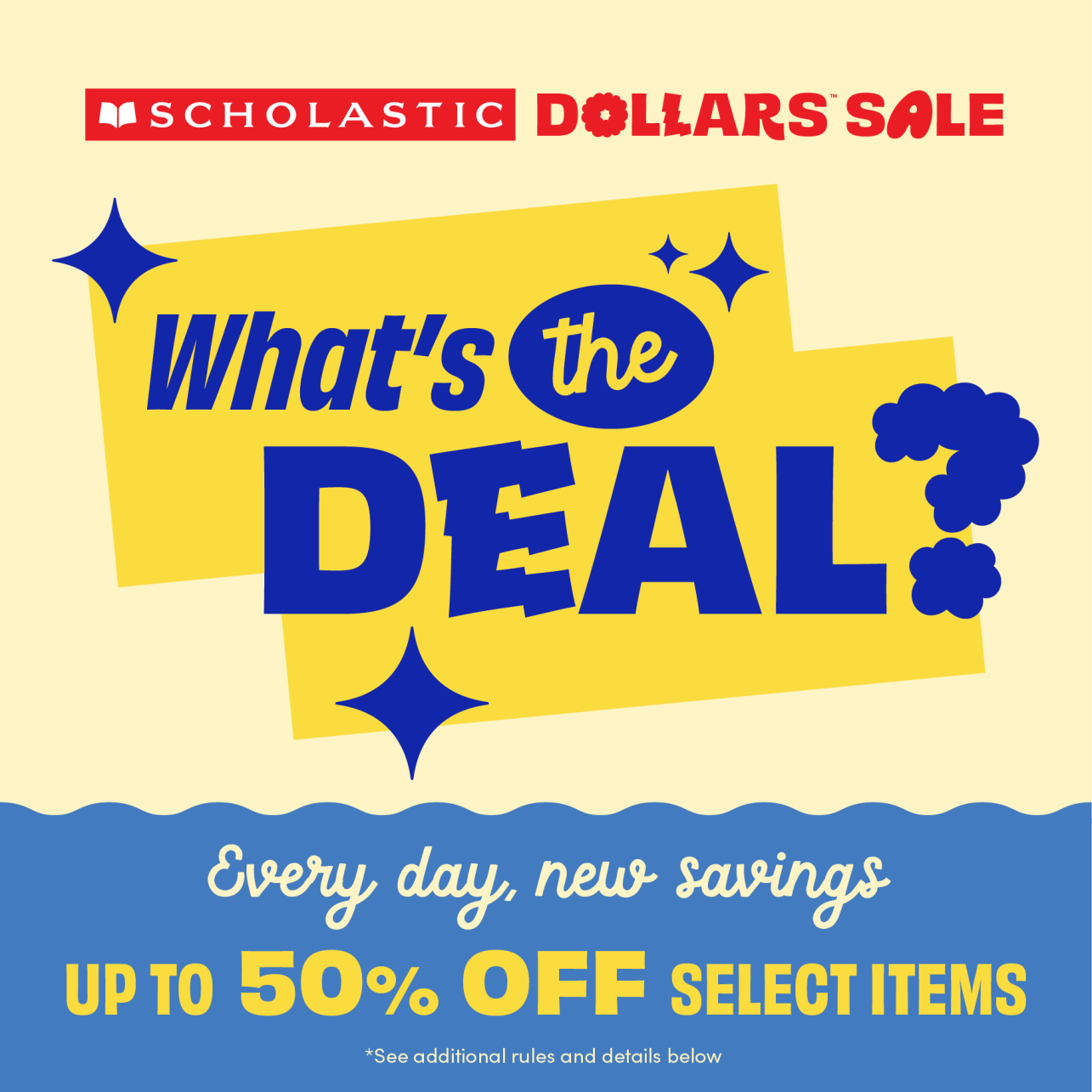 SCHOLASTIC DOLLARS SALE. Whats the DEAL? Every day, new savings. UP TO 50% OFF SELECT ITEMS. *See additional rules and details below